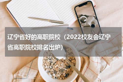 辽宁省好的高职院校（2022校友会辽宁省高职院校排名出炉）