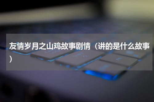 友情岁月之山鸡故事剧情（讲的是什么故事）