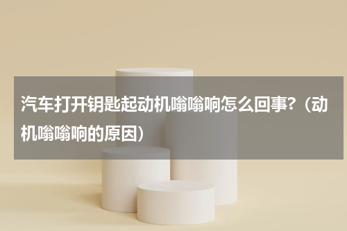 汽车打开钥匙起动机嗡嗡响怎么回事?（动机嗡嗡响的原因）