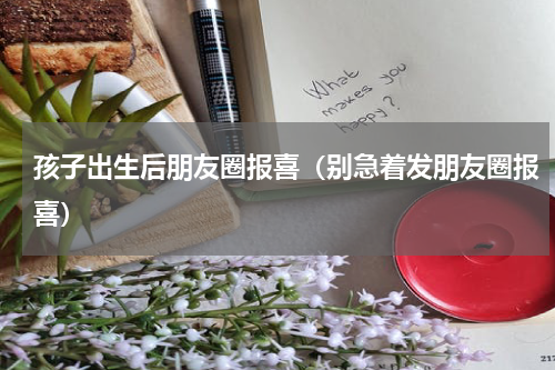 孩子出生后朋友圈报喜（别急着发朋友圈报喜）