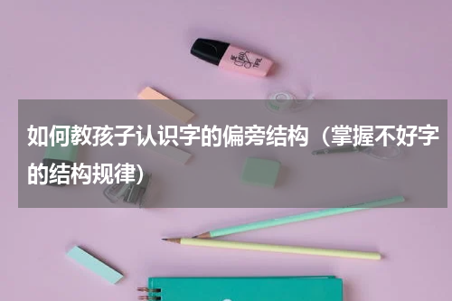 如何教孩子认识字的偏旁结构（掌握不好字的结构规律）