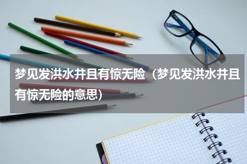 梦见发洪水并且有惊无险（梦见发洪水并且有惊无险的意思）