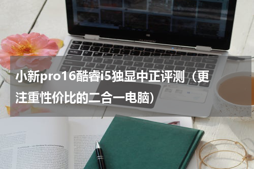 小新pro16酷睿i5独显中正评测（更注重性价比的二合一电脑）