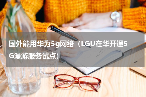 国外能用华为5g网络（LGU在华开通5G漫游服务试点）