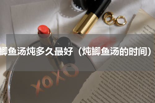鲫鱼汤炖多久最好（炖鲫鱼汤的时间）