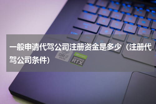 一般申请代驾公司注册资金是多少（注册代驾公司条件）