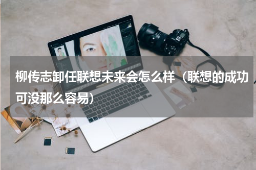 柳传志卸任联想未来会怎么样（联想的成功可没那么容易）
