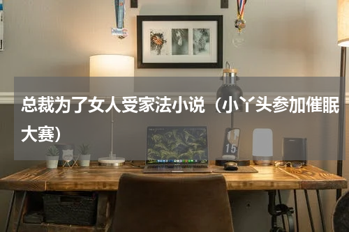 总裁为了女人受家法小说（小丫头参加催眠大赛）