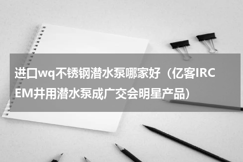进口wq不锈钢潜水泵哪家好（亿客IRCEM井用潜水泵成广交会明星产品）