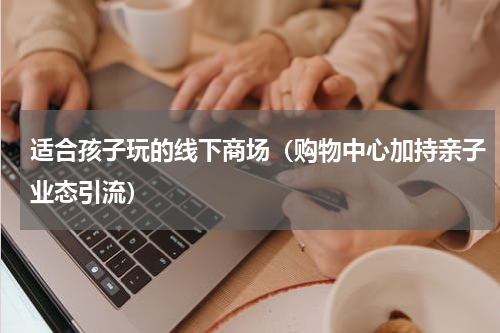 适合孩子玩的线下商场（购物中心加持亲子业态引流）