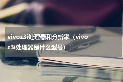 vivoz3i处理器和分辨率（vivoz3i处理器是什么型号）