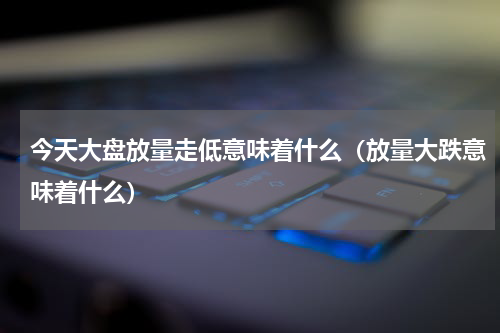 今天大盘放量走低意味着什么（放量大跌意味着什么）