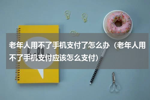老年人用不了手机支付了怎么办（老年人用不了手机支付应该怎么支付）