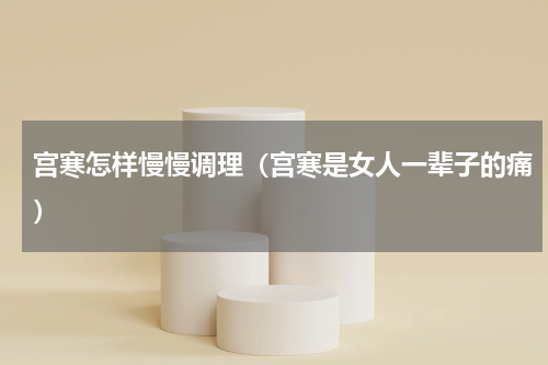 宫寒怎样慢慢调理（宫寒是女人一辈子的痛）