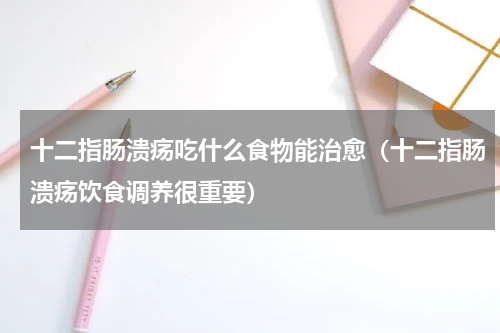 十二指肠溃疡吃什么食物能治愈（十二指肠溃疡饮食调养很重要）