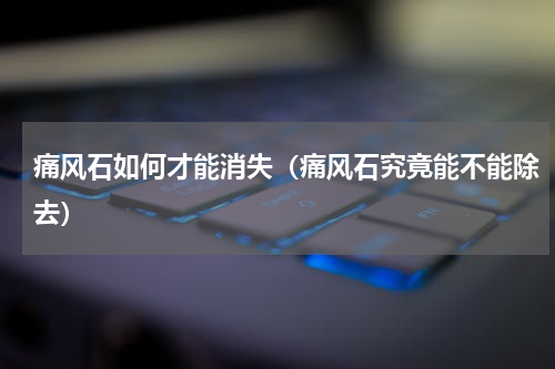 痛风石如何才能消失（痛风石究竟能不能除去）