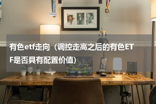 有色etf走向（调控走高之后的有色ETF是否具有配置价值）