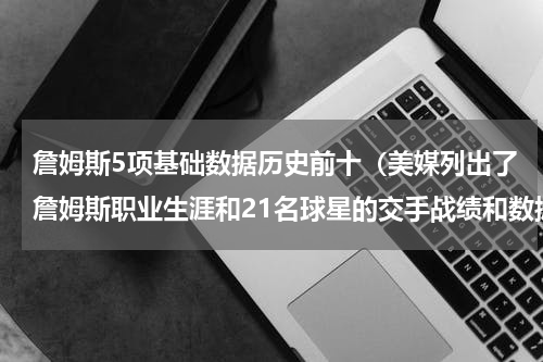 詹姆斯5项基础数据历史前十（美媒列出了詹姆斯职业生涯和21名球星的交手战绩和数据）