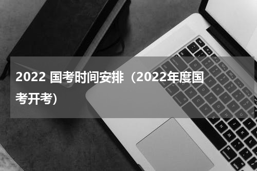 2022 国考时间安排（2022年度国考开考）