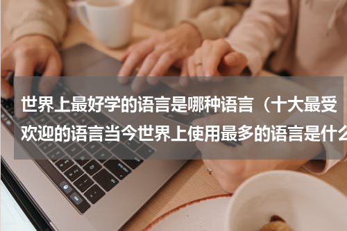 世界上最好学的语言是哪种语言（十大最受欢迎的语言当今世界上使用最多的语言是什么）
