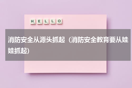 消防安全从源头抓起（消防安全教育要从娃娃抓起）