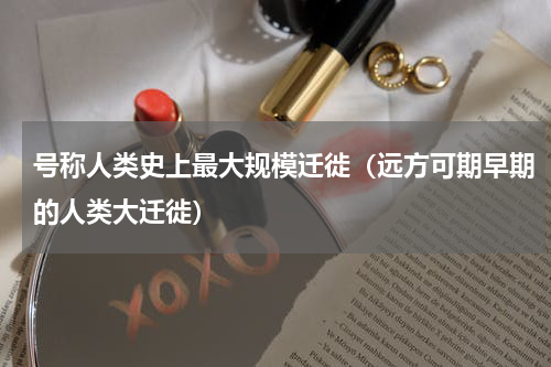 号称人类史上最大规模迁徙（远方可期早期的人类大迁徙）