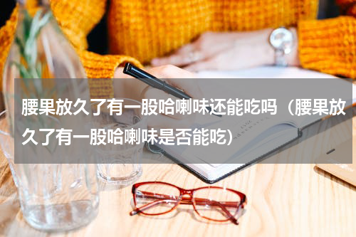 腰果放久了有一股哈喇味还能吃吗（腰果放久了有一股哈喇味是否能吃）