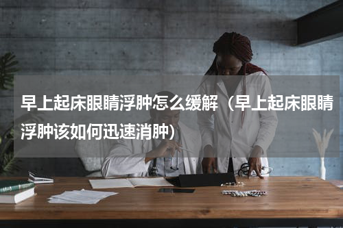 早上起床眼睛浮肿怎么缓解（早上起床眼睛浮肿该如何迅速消肿）