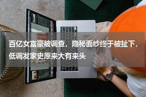 百亿女富豪被调查，隐秘面纱终于被扯下，低调发家史原来大有来头