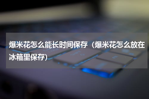 爆米花怎么能长时间保存（爆米花怎么放在冰箱里保存）