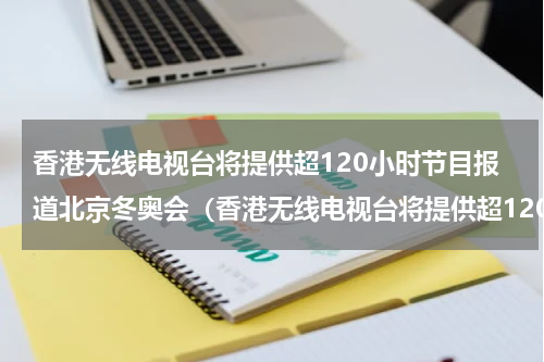 香港无线电视台将提供超120小时节目报道北京冬奥会（香港无线电视台将提供超120小时节目报道北京冬奥会）