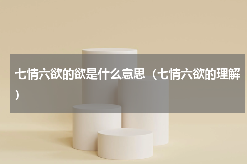七情六欲的欲是什么意思（七情六欲的理解）