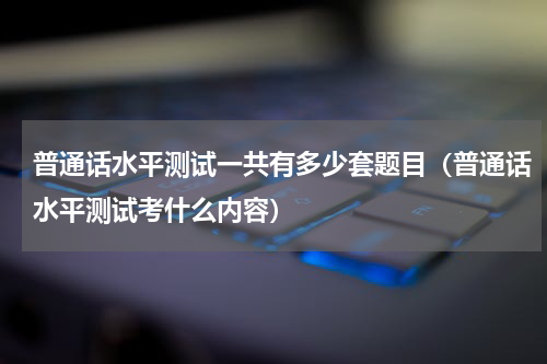 普通话水平测试一共有多少套题目（普通话水平测试考什么内容）