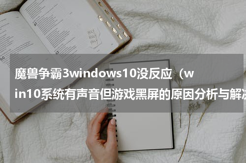 魔兽争霸3windows10没反应（win10系统有声音但游戏黑屏的原因分析与解决办法推荐）