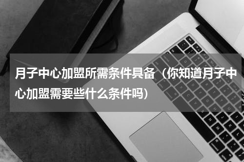 月子中心加盟所需条件具备（你知道月子中心加盟需要些什么条件吗）