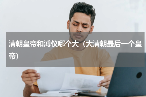 清朝皇帝和溥仪哪个大（大清朝最后一个皇帝）
