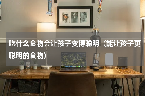 吃什么食物会让孩子变得聪明（能让孩子更聪明的食物）