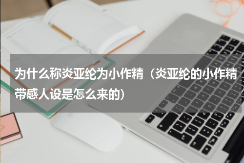 为什么称炎亚纶为小作精（炎亚纶的小作精带感人设是怎么来的）