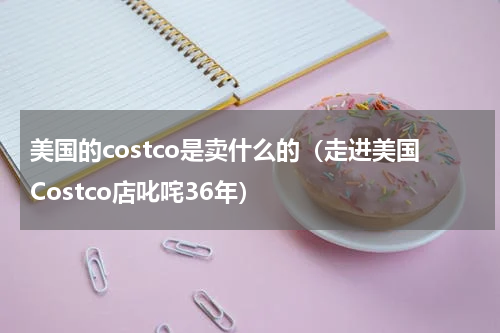 美国的costco是卖什么的（走进美国Costco店叱咤36年）
