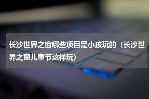 长沙世界之窗哪些项目是小孩玩的（长沙世界之窗儿童节这样玩）