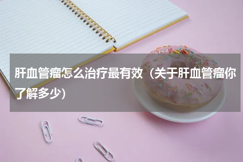 肝血管瘤怎么治疗最有效（关于肝血管瘤你了解多少）