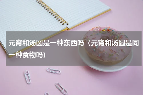 元宵和汤圆是一种东西吗（元宵和汤圆是同一种食物吗）