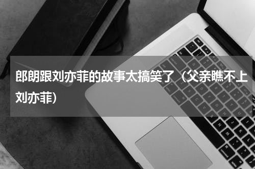 郎朗跟刘亦菲的故事太搞笑了（父亲瞧不上刘亦菲）