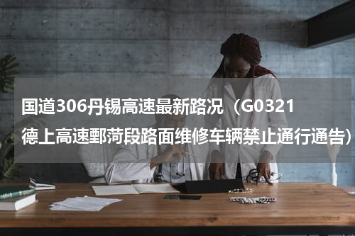 国道306丹锡高速最新路况（G0321德上高速鄄菏段路面维修车辆禁止通行通告）
