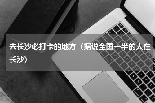 去长沙必打卡的地方（据说全国一半的人在长沙）