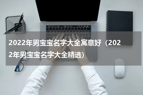 2022年男宝宝名字大全寓意好（2022年男宝宝名字大全精选）