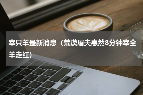 宰只羊最新消息（荒漠屠夫惠然8分钟宰全羊走红）
