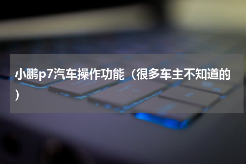 小鹏p7汽车操作功能（很多车主不知道的）