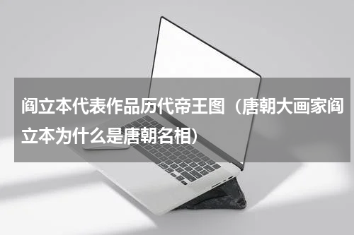 阎立本代表作品历代帝王图（唐朝大画家阎立本为什么是唐朝名相）