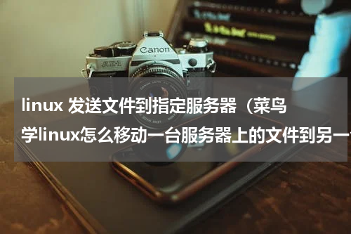linux 发送文件到指定服务器（菜鸟学linux怎么移动一台服务器上的文件到另一台服务器）